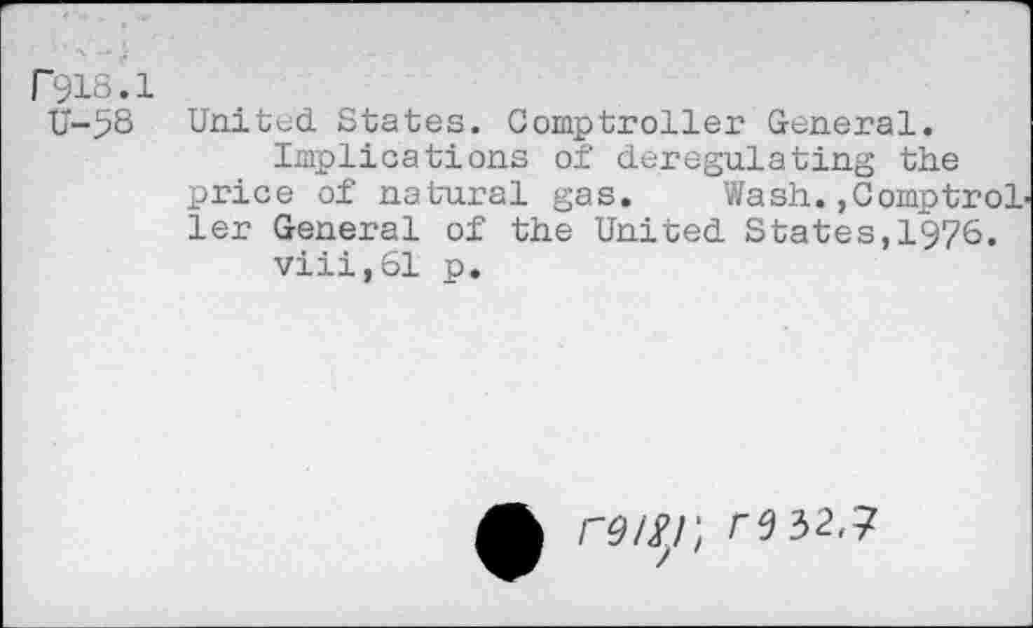 ﻿r918.1
U-58 United States. Comptroller General.
Implications of deregulating the price of natural gas.	Wash.,ComptroL
ler General of the United States,1976.
viii,61 p.
